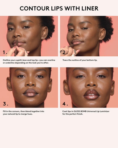 Contour lips with liner. OUtline your cupid's bow and top lip-you can over line or underline depending on the look you're after. Trace the outside of your bottom lip. Fill in the corners the corners, then blend together into your matural lip to merge hues. Coat lips in Gloss Bomb Universal Lip Luminizer for the perfect finish.