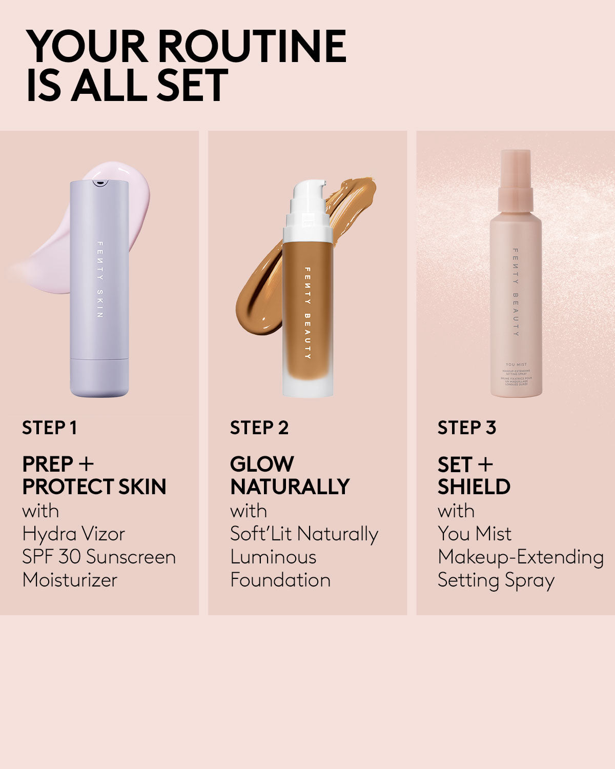 Your routine is all set. Step 1: Prep + Protect skin with Hydra Vizor SPF 30 Sunscreen Moisturizer. Step 2: Glow naturally with Soft'lit Naturally Luminous Foundation. Step 3: Set + Shield with You Mist Makeup-Extending Setting Spray.