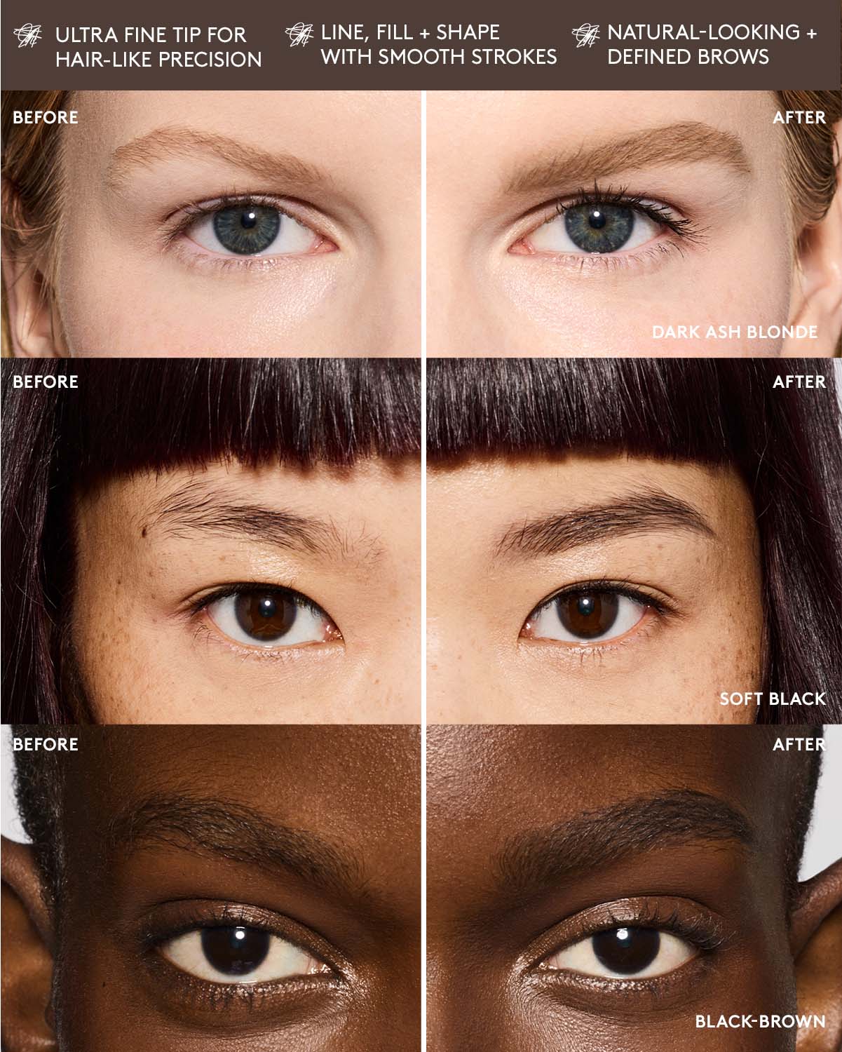 ultra fine tip for hair-like precision. line, fill + shape with smooth strokes. natural-looking defined brows