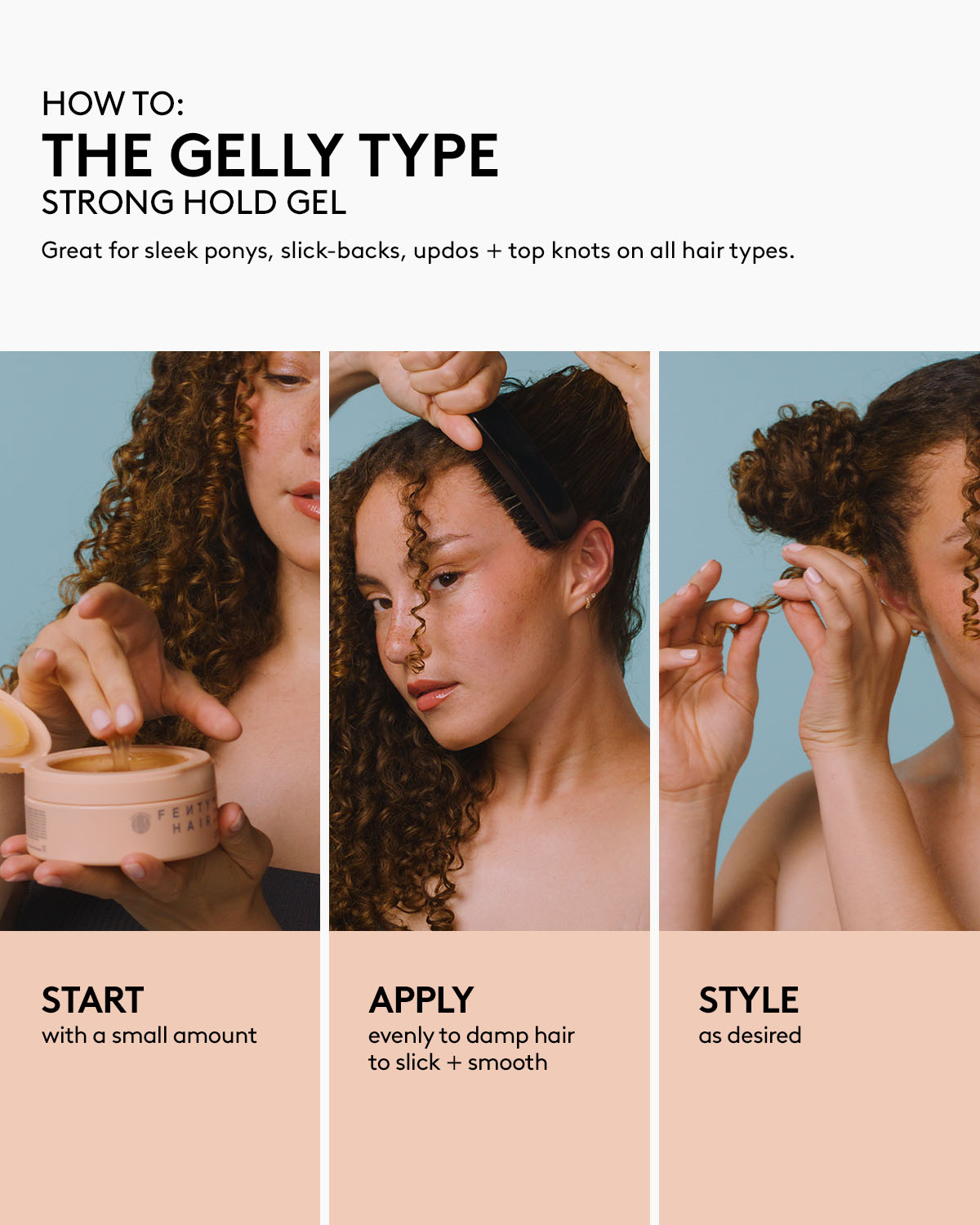 How to use Fenty Hair The Gelly Type Strong Hold Gel hair styler: great for sleek ponys, slick-backs, updos + top knots on all hair types. Start with a small amount, apply evenly to damp hair to slick + smooth, then style as desired.