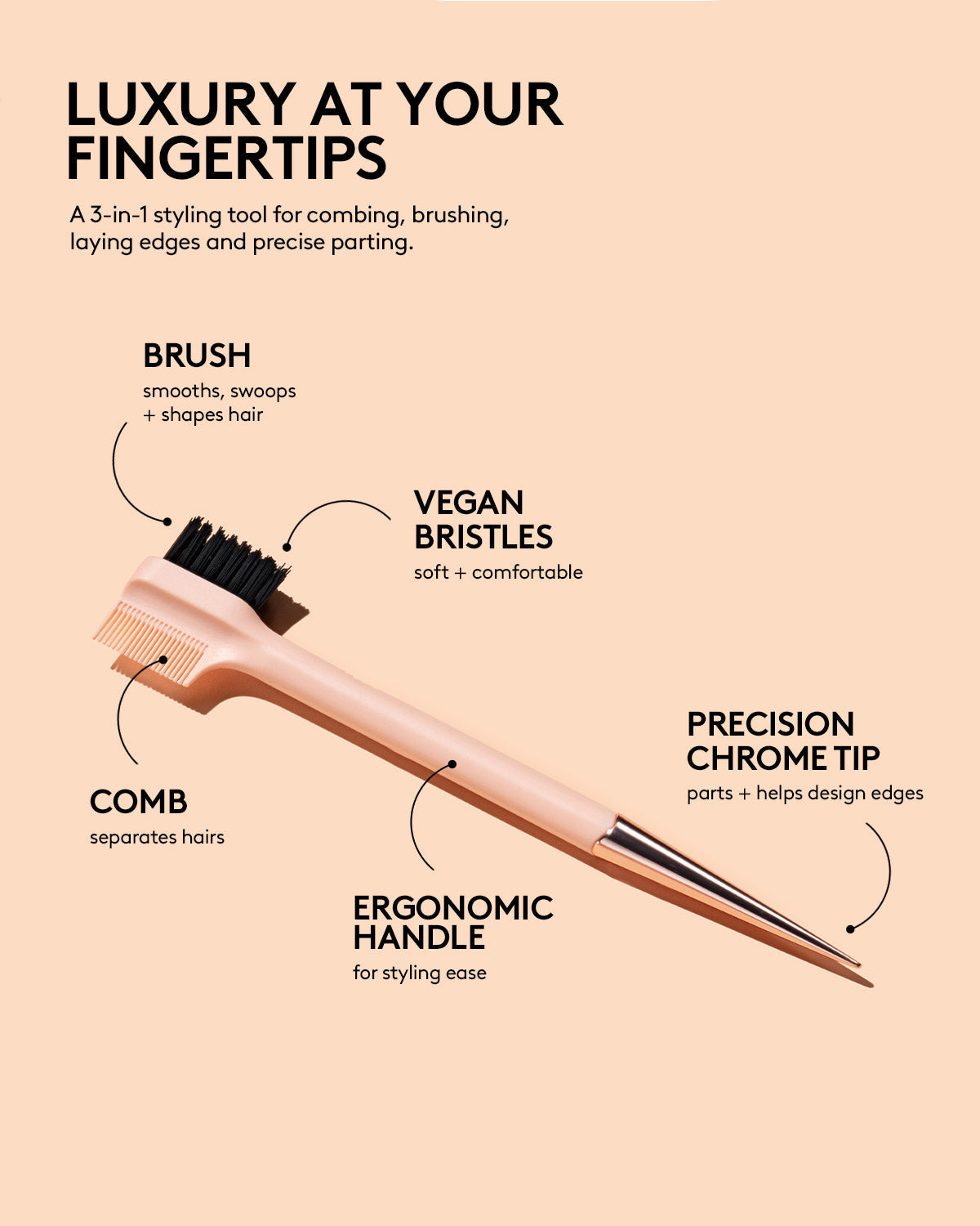 LUXURY AT YOUR FINGERTIPS: A 3-in-1 styling tool for combing, brushing, laying edges and precise parting. HED: BRUSH DEK: smooths, swoops + shapes hairs COMB: separates hairs PRECISION CHROME TIP: parts + helps design edges VEGAN BRISTLES: soft + comfortable ERGONOMIC HANDLE: for styling ease
